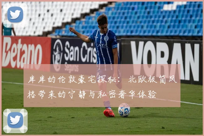 库库的伦敦豪宅探秘：北欧极简风格带来的宁静与私密奢华体验