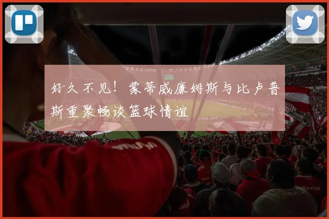 好久不见！蒙蒂威廉姆斯与比卢普斯重聚畅谈篮球情谊