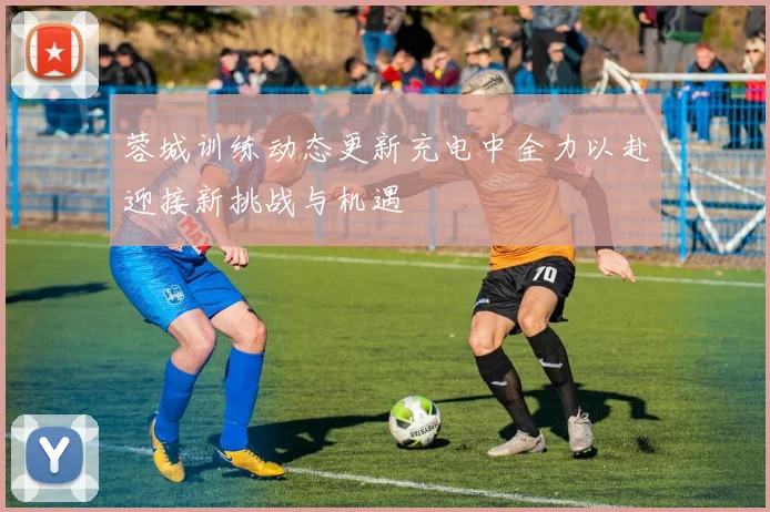 蓉城训练动态更新充电中全力以赴迎接新挑战与机遇