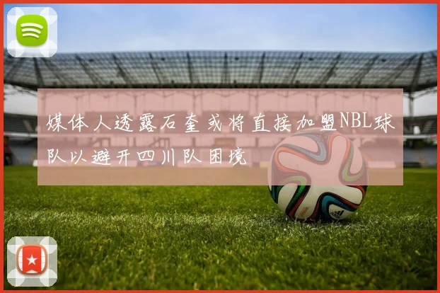 媒体人透露石奎或将直接加盟NBL球队以避开四川队困境