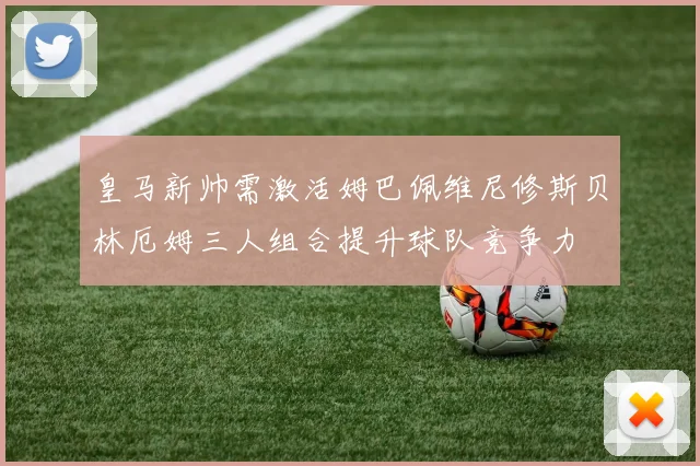 皇马新帅需激活姆巴佩维尼修斯贝林厄姆三人组合提升球队竞争力