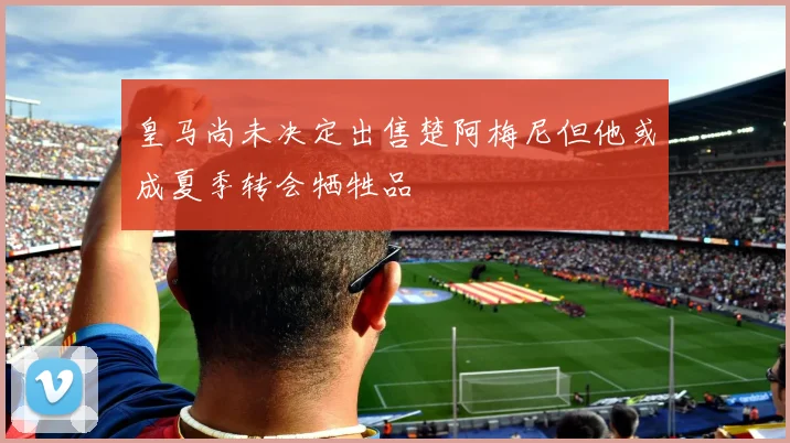 皇马尚未决定出售楚阿梅尼但他或成夏季转会牺牲品