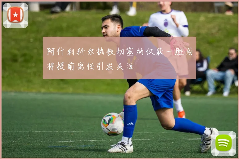 阿什利科尔执教切塞纳仅获一胜或将提前离任引发关注