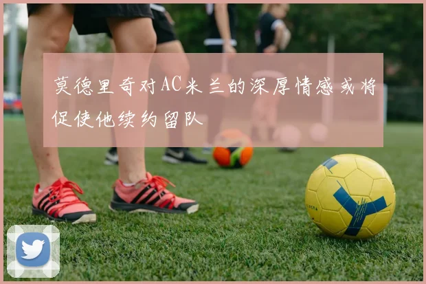莫德里奇对AC米兰的深厚情感或将促使他续约留队