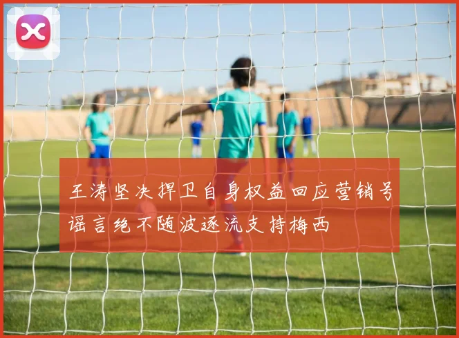 王涛坚决捍卫自身权益回应营销号谣言绝不随波逐流支持梅西