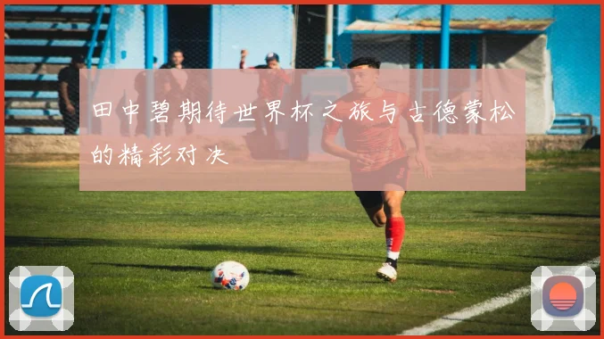 田中碧期待世界杯之旅与古德蒙松的精彩对决
