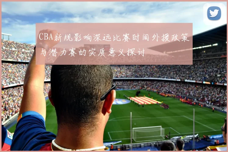 CBA新规影响深远比赛时间外援政策与潜力赛的实质意义探讨