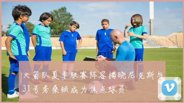火箭队夏季联赛阵容揭晓尼克斯与31号秀桑顿成为焦点球员