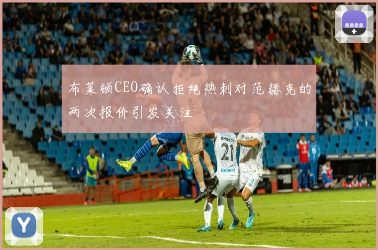 布莱顿CEO确认拒绝热刺对范赫克的两次报价引发关注