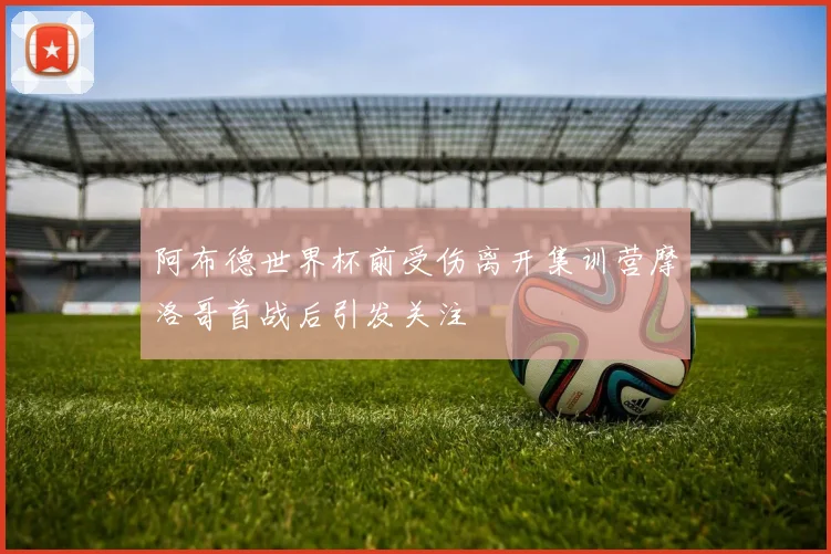 阿布德世界杯前受伤离开集训营摩洛哥首战后引发关注